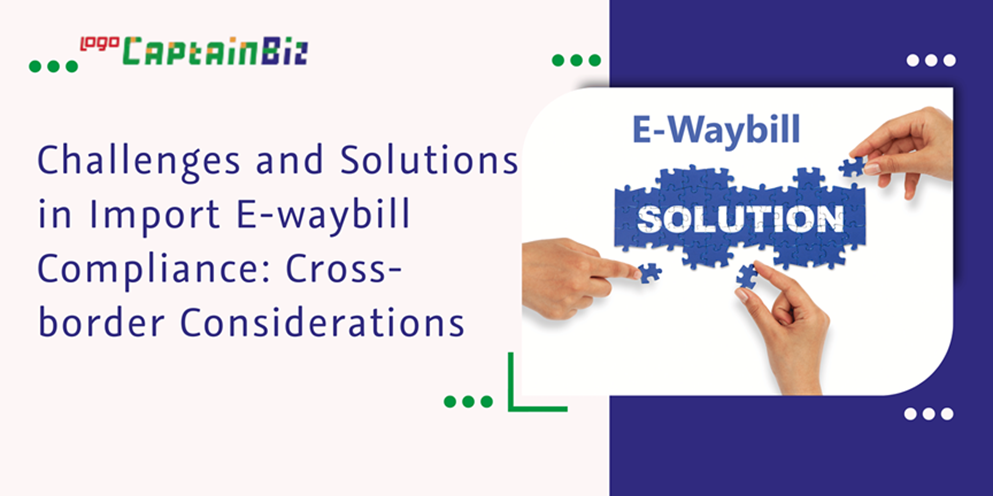 CaptainBiz: Challenges and Solutions in Import E-waybill Compliance: Cross-border Considerations