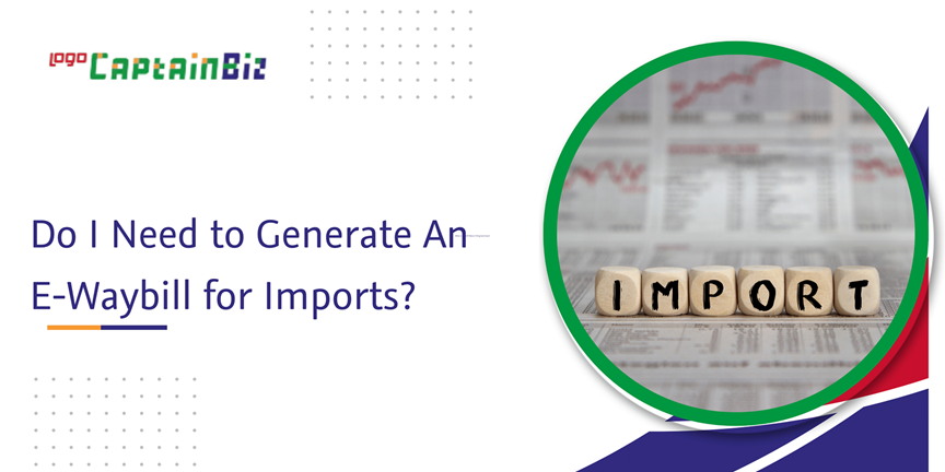 CaptainBiz: do I need to generate an e-waybill for imports?