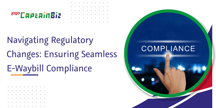 CaptainBiz: navigating regulatory changes: ensuring seamless e-waybill compliance