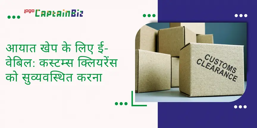 CaptainBiz: आयात खेप के लिए ई-वेबिल: कस्टम्स क्लियरेंस को सुव्यवस्थित करना